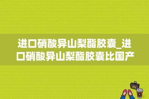 进口硝酸异山梨酯胶囊_进口硝酸异山梨酯胶囊比国产的副作用会小吗