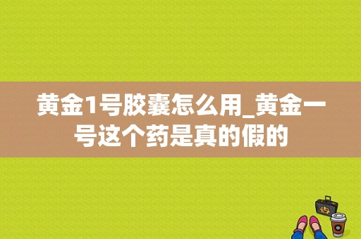 黄金1号胶囊怎么用_黄金一号这个药是真的假的