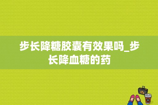 步长降糖胶囊有效果吗_步长降血糖的药