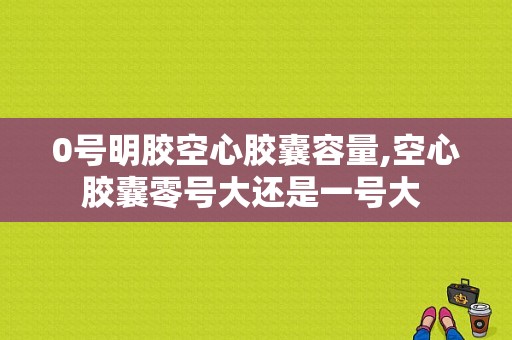 0号明胶空心胶囊容量,空心胶囊零号大还是一号大 