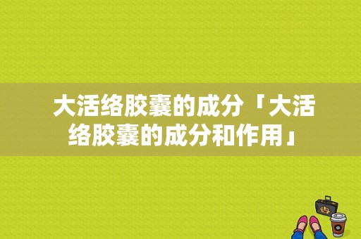  大活络胶囊的成分「大活络胶囊的成分和作用」